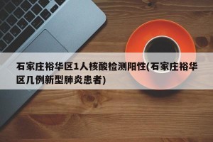 石家庄裕华区1人核酸检测阳性(石家庄裕华区几例新型肺炎患者)