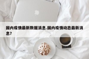 国内疫情最新数据消息.国内疫情动态最新消息？