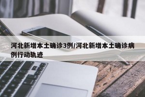 河北新增本土确诊3例/河北新增本土确诊病例行动轨迹