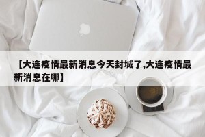 【大连疫情最新消息今天封城了,大连疫情最新消息在哪】