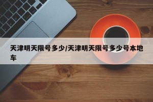 天津明天限号多少/天津明天限号多少号本地车