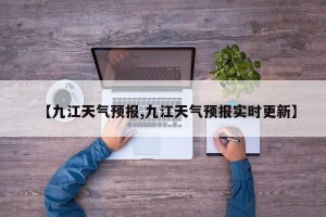 【九江天气预报,九江天气预报实时更新】