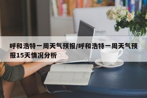 呼和浩特一周天气预报/呼和浩特一周天气预报15天情况分析