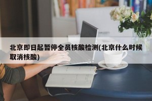 北京即日起暂停全员核酸检测(北京什么时候取消核酸)