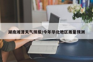 湖南湘潭天气预报/今年华北地区雨量预测