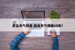西昌天气预报.西昌天气预报15天？