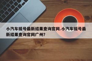 小汽车摇号最新结果查询官网.小汽车摇号最新结果查询官网广州？
