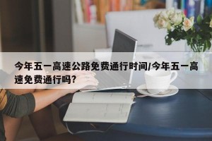 今年五一高速公路免费通行时间/今年五一高速免费通行吗?