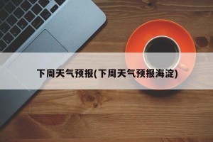 下周天气预报(下周天气预报海淀)