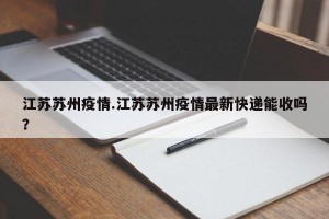 江苏苏州疫情.江苏苏州疫情最新快递能收吗？
