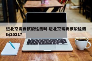 进北京需要核酸检测吗.进北京需要核酸检测吗2021？