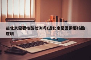 进北京需要核酸检测吗/进北京是否需要核酸证明