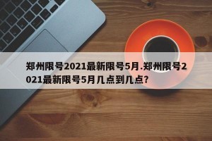 郑州限号2021最新限号5月.郑州限号2021最新限号5月几点到几点？