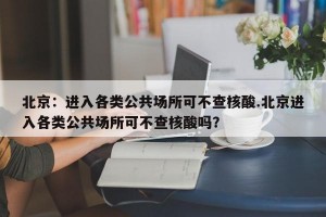 北京：进入各类公共场所可不查核酸.北京进入各类公共场所可不查核酸吗？