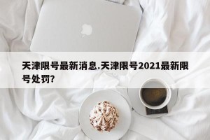 天津限号最新消息.天津限号2021最新限号处罚？
