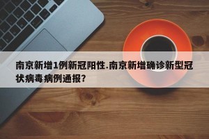 南京新增1例新冠阳性.南京新增确诊新型冠状病毒病例通报？
