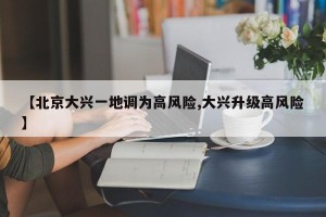 【北京大兴一地调为高风险,大兴升级高风险】