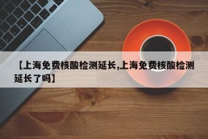 【上海免费核酸检测延长,上海免费核酸检测延长了吗】
