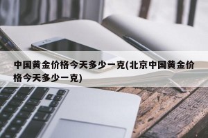 中国黄金价格今天多少一克(北京中国黄金价格今天多少一克)