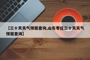【三十天天气预报查询,山东枣庄三十天天气预报查询】