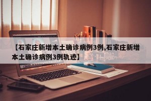 【石家庄新增本土确诊病例3例,石家庄新增本土确诊病例3例轨迹】