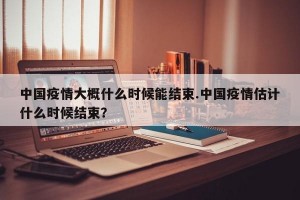 中国疫情大概什么时候能结束.中国疫情估计什么时候结束？