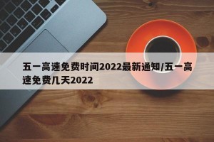 五一高速免费时间2022最新通知/五一高速免费几天2022
