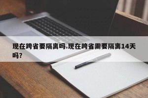 现在跨省要隔离吗.现在跨省需要隔离14天吗？