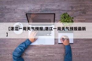 【湛江一周天气预报,湛江一周天气预报最新】