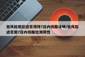 低风险地区进京须持7日内核酸证明/低风险进京需7日内核酸检测阴性