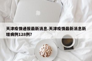 天津疫情通报最新消息.天津疫情最新消息新增病例128例？