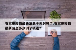 石家庄疫情最新消息今天封城了.石家庄疫情最新消息多少例了轨迹？