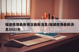 福建疫情最新情况最新消息/福建疫情最新消息2021年