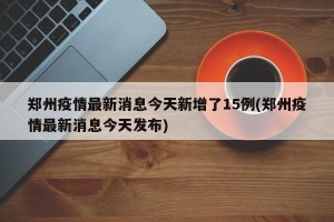 郑州疫情最新消息今天新增了15例(郑州疫情最新消息今天发布)