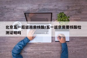 北京五一后返岗需核酸/五一返京需要核酸检测证明吗