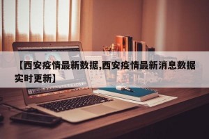 【西安疫情最新数据,西安疫情最新消息数据实时更新】