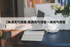 【株洲天气预报,株洲天气预报一周天气预报】