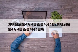 清明到底是4月4日还是4月5日/清明到底是4月4日还是4月5日呢