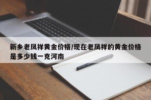 新乡老凤祥黄金价格/现在老凤祥的黄金价格是多少钱一克河南