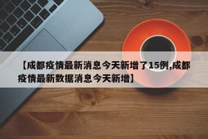 【成都疫情最新消息今天新增了15例,成都疫情最新数据消息今天新增】