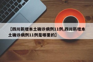【四川新增本土确诊病例11例,四川新增本土确诊病例11例是哪里的】