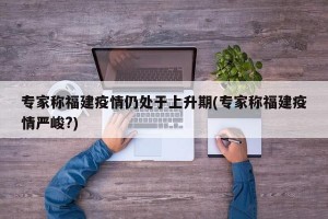 专家称福建疫情仍处于上升期(专家称福建疫情严峻?)