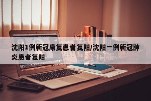 沈阳1例新冠康复患者复阳/沈阳一例新冠肺炎患者复阳