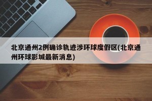 北京通州2例确诊轨迹涉环球度假区(北京通州环球影城最新消息)