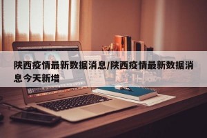 陕西疫情最新数据消息/陕西疫情最新数据消息今天新增