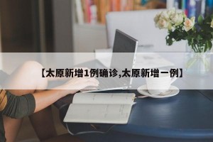 【太原新增1例确诊,太原新增一例】