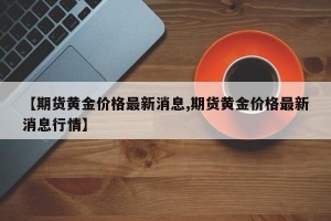 【期货黄金价格最新消息,期货黄金价格最新消息行情】