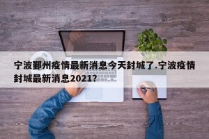宁波鄞州疫情最新消息今天封城了.宁波疫情封城最新消息2021？