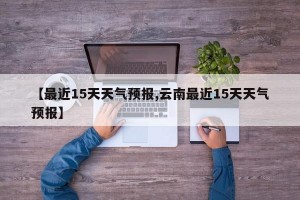 【最近15天天气预报,云南最近15天天气预报】