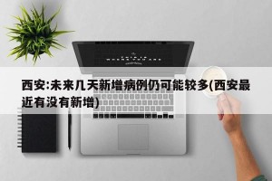 西安:未来几天新增病例仍可能较多(西安最近有没有新增)